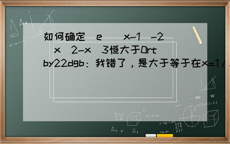 如何确定[e^(x-1)-2]x^2-x^3恒大于0rtby22dgb：我错了，是大于等于在x=1/x=0时都=0 阿言优作：求完导那个方程比较复杂，不知如何求最值，这个图像我用电脑画出来了，的确恒大于等于0