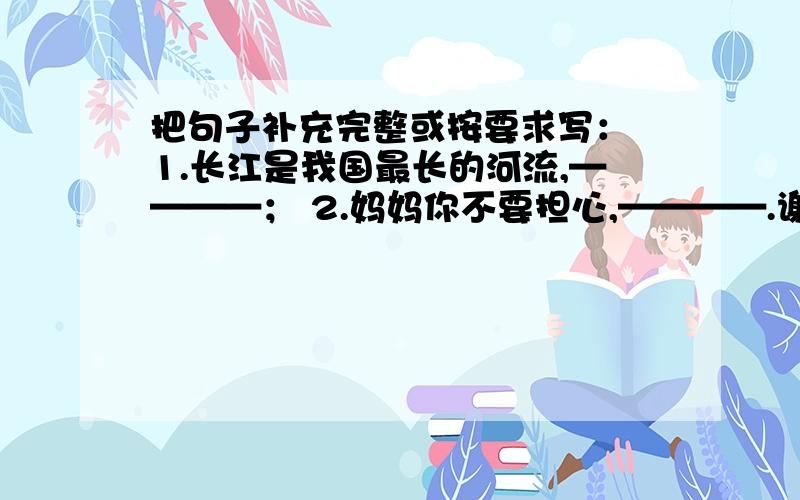 把句子补充完整或按要求写： 1.长江是我国最长的河流,————； 2.妈妈你不要担心,————.谢了6年级题例的