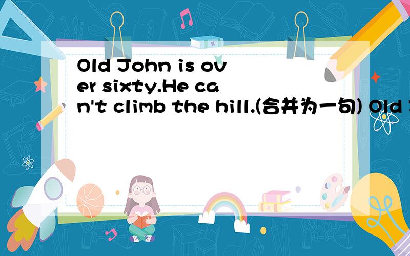 Old John is over sixty.He can't climb the hill.(合并为一句) Old John is __ old ___ climb the hill.