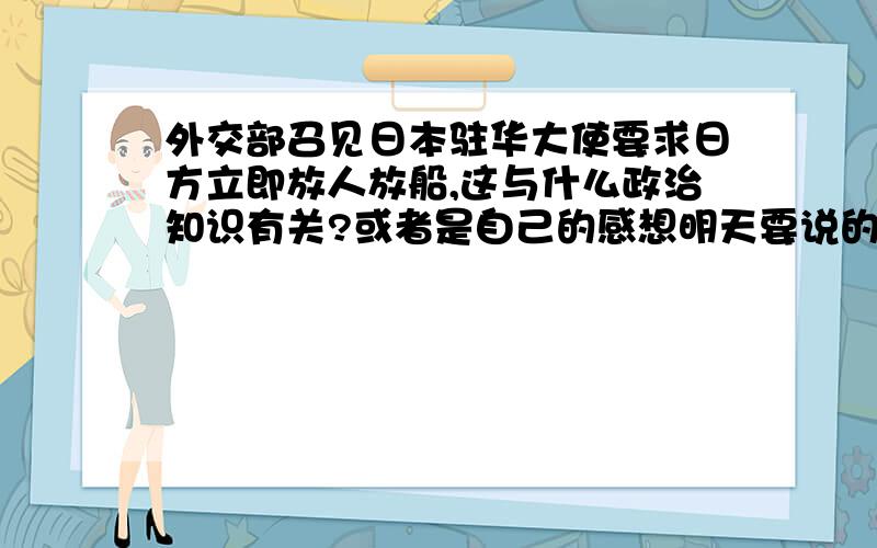 外交部召见日本驻华大使要求日方立即放人放船,这与什么政治知识有关?或者是自己的感想明天要说的,.