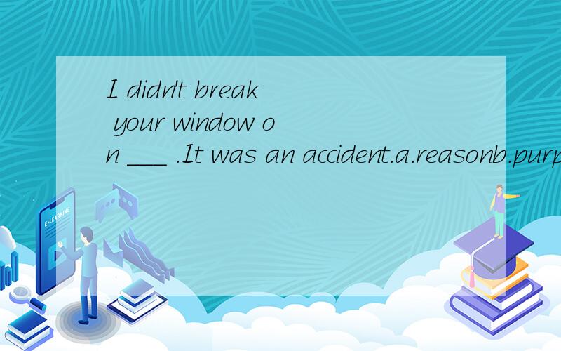 I didn't break your window on ___ .It was an accident.a.reasonb.purposec.intentiond.determination请问选哪个?选和不选的原因?顺便把句子翻译成中文.