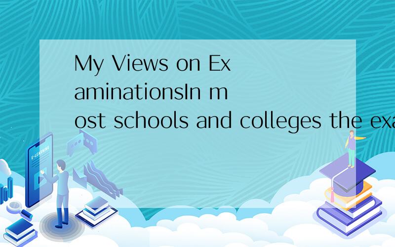 My Views on ExaminationsIn most schools and colleges the examination is used as a chief means of deciding whether a student succeeds or fails in mastering a particular subject.Although it does the job quite efficiently,its side effects are also enorm