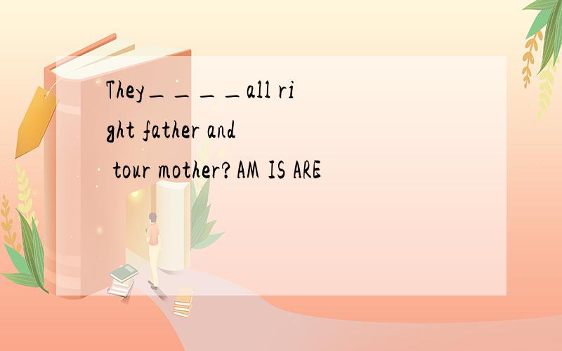 They____all right father and tour mother?AM IS ARE