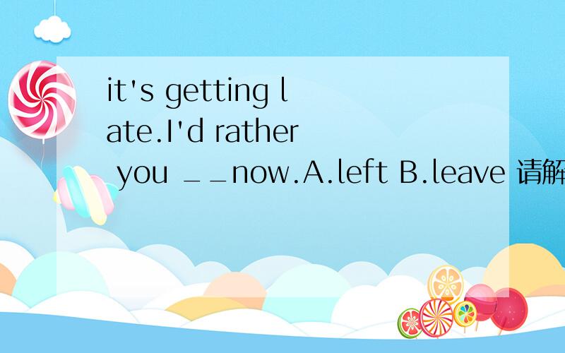 it's getting late.I'd rather you __now.A.left B.leave 请解释原因,
