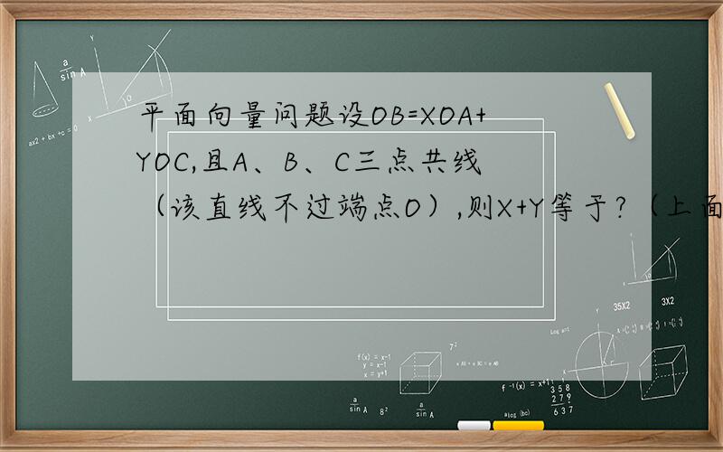 平面向量问题设OB=XOA+YOC,且A、B、C三点共线（该直线不过端点O）,则X+Y等于?（上面的OB,OA,OC都表示向量）已知平面内有一点P及一个三角形ABC,若向量PA+向量PB+向量PC=向量AB,则A、点P在三角形外
