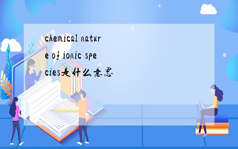 chemical nature of ionic species是什么意思