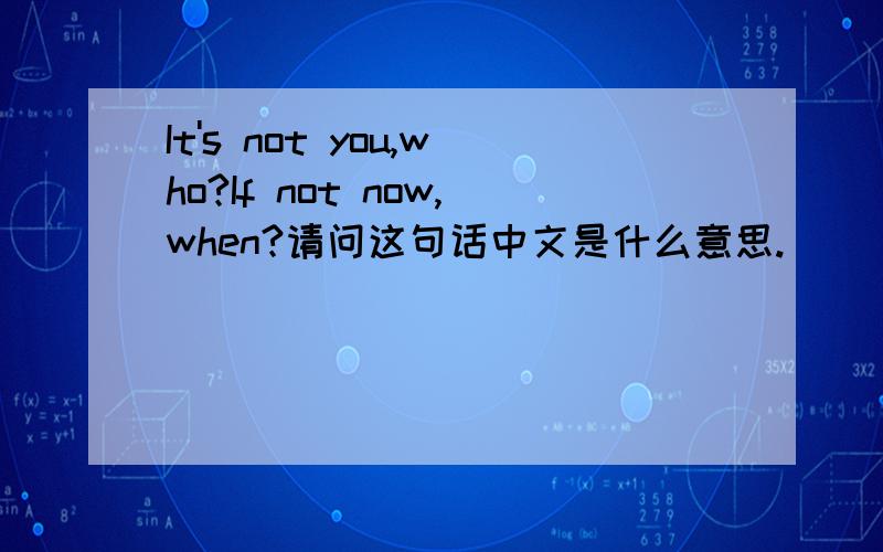 It's not you,who?If not now,when?请问这句话中文是什么意思.