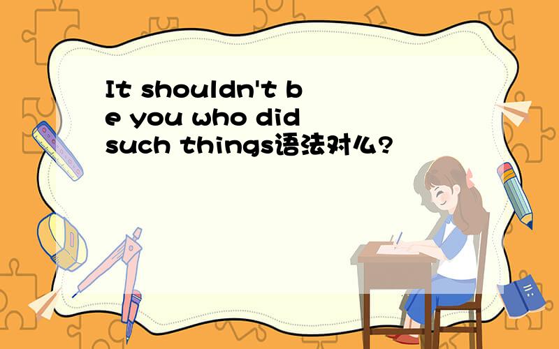 It shouldn't be you who did such things语法对么?
