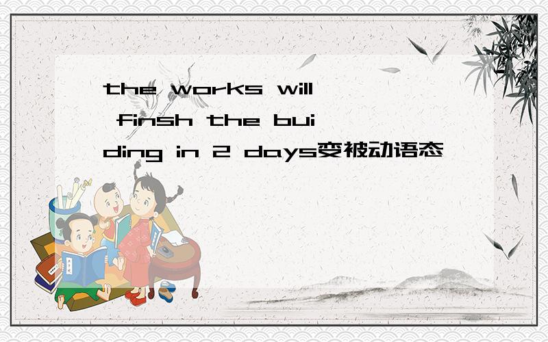 the works will finsh the buiding in 2 days变被动语态