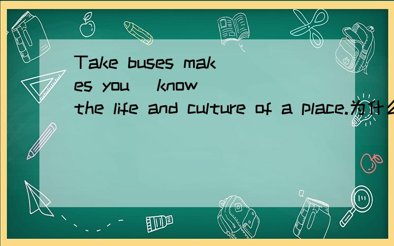 Take buses makes you (know) the life and culture of a place.为什么是用know而不是to know?最好可以附上make后面接的几种情况~谢啦...