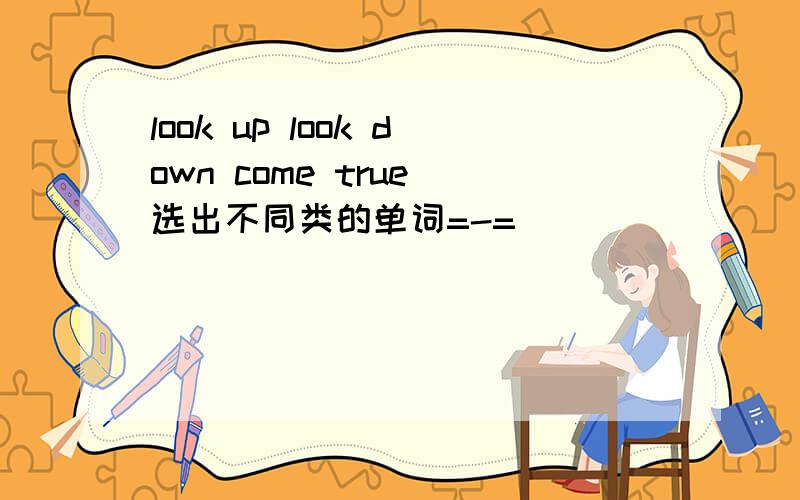 look up look down come true 选出不同类的单词=-=