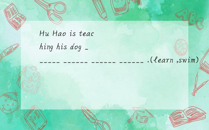 Hu Hao is teaching his dog ______ ______ ______ ______ .(learn ,swim)