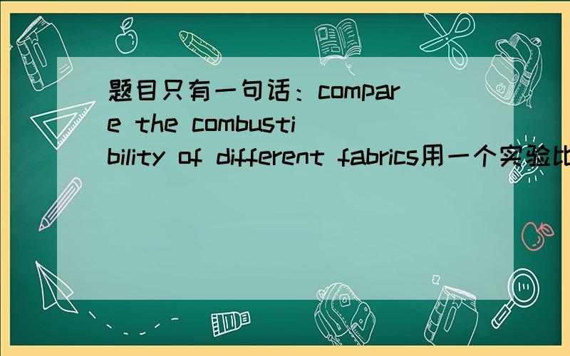 题目只有一句话：compare the combustibility of different fabrics用一个实验比较不同纺织物的combustibility（燃烧性,或者其它意思,不懂解释）,