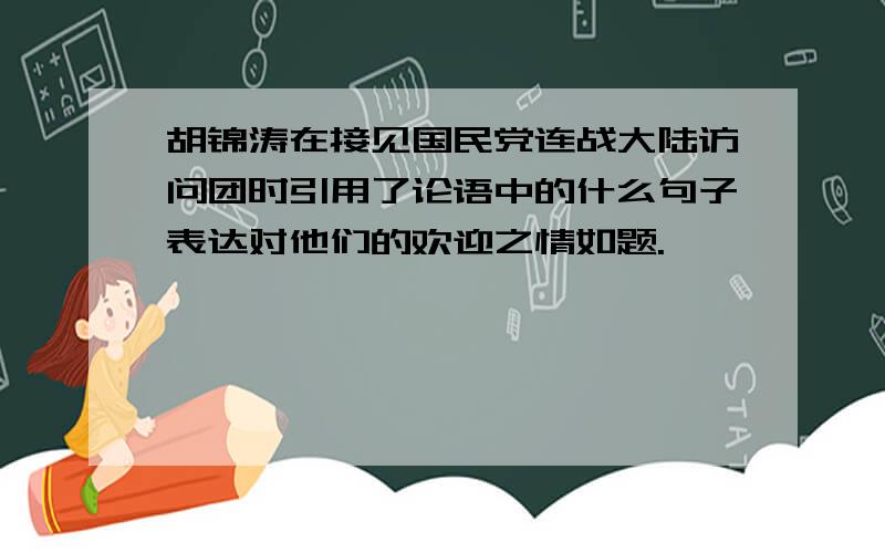 胡锦涛在接见国民党连战大陆访问团时引用了论语中的什么句子表达对他们的欢迎之情如题.