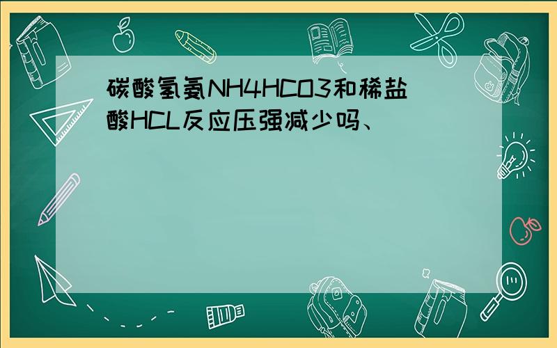 碳酸氢氨NH4HCO3和稀盐酸HCL反应压强减少吗、