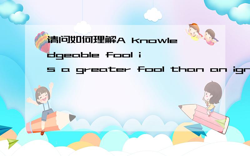 请问如何理解A knowledgeable fool is a greater fool than an ignorant fool这句英文啊?