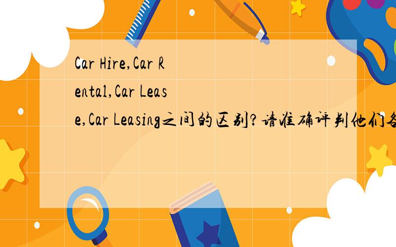 Car Hire,Car Rental,Car Lease,Car Leasing之间的区别?请准确评判他们各自的含义以及他们之间的区别.