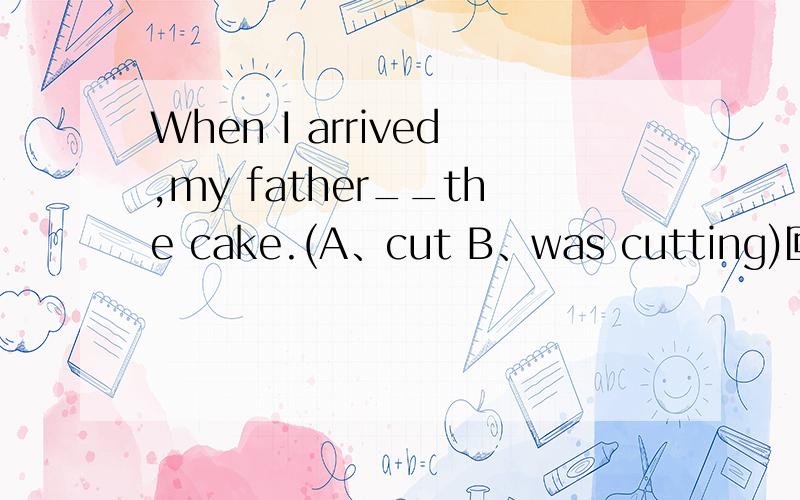 When I arrived,my father__the cake.(A、cut B、was cutting)回答越准确越好!cut 是点动词。不可持续吧。虽然这是一个when引导的时间状语从句，主句应用过去进行时，可是cut可以持续吗?希望各位解答时最