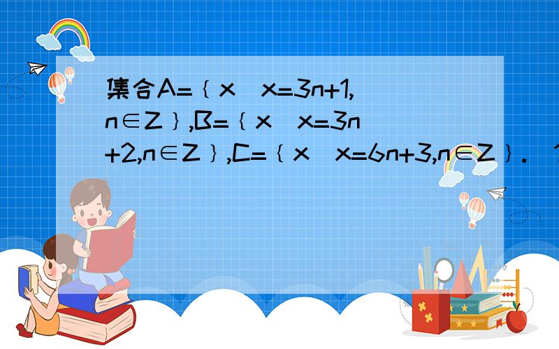 集合A=﹛x|x=3n+1,n∈Z﹜,B=﹛x|x=3n+2,n∈Z﹜,C=﹛x|x=6n+3,n∈Z﹜.(1)若c∈C,求证:必存在a∈A,b∈B,使c=a+b.（2）对任意的a∈A,b∈B,是否一定有a+b∈C?是证明你的结论