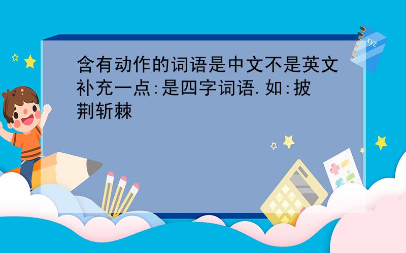 含有动作的词语是中文不是英文补充一点:是四字词语.如:披荆斩棘