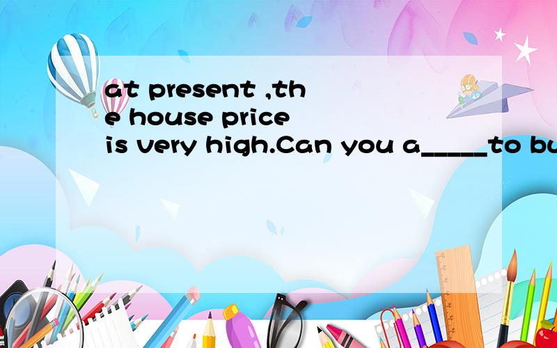 at present ,the house price is very high.Can you a_____to buy the house