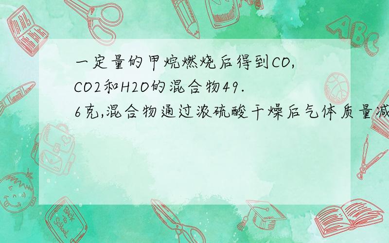 一定量的甲烷燃烧后得到CO,CO2和H2O的混合物49.6克,混合物通过浓硫酸干燥后气体质量减少25.2克求CO2的质
