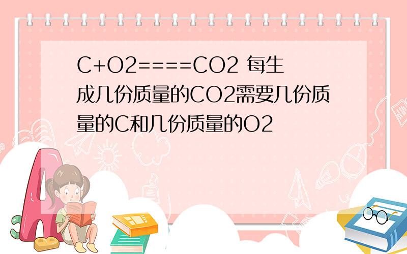 C+O2====CO2 每生成几份质量的CO2需要几份质量的C和几份质量的O2