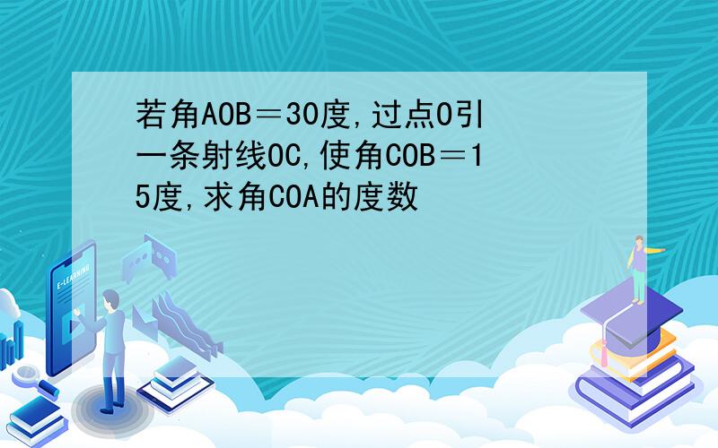 若角AOB＝30度,过点O引一条射线OC,使角COB＝15度,求角COA的度数