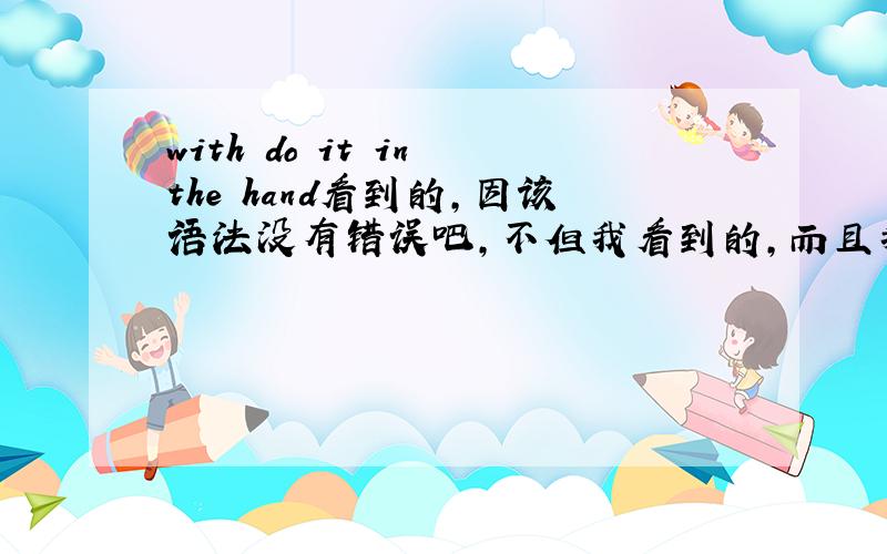 with do it in the hand看到的,因该语法没有错误吧,不但我看到的，而且我还听到了这个 with do it ,但是我一开始认为不对，是 with doing it ,可是他们说对，口语别人都这样说，全句子是with do it in the