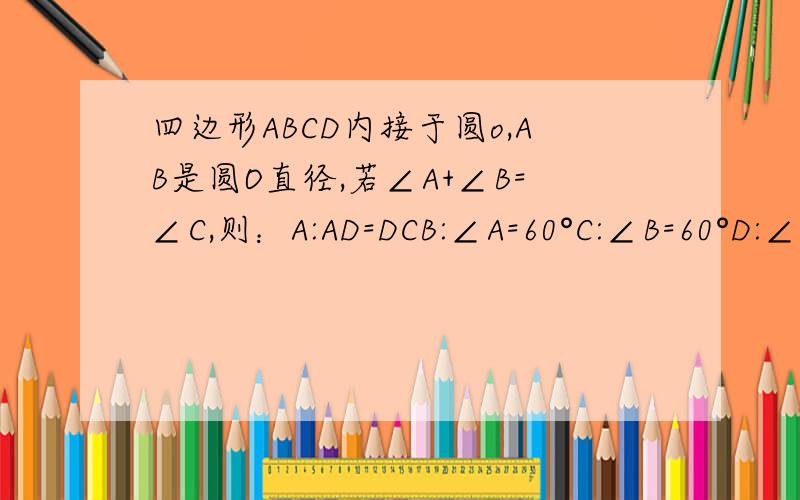 四边形ABCD内接于圆o,AB是圆O直径,若∠A+∠B=∠C,则：A:AD=DCB:∠A=60°C:∠B=60°D:∠D=2∠B 哪一个选项对?为什么?这个题没有图的必须自己画!