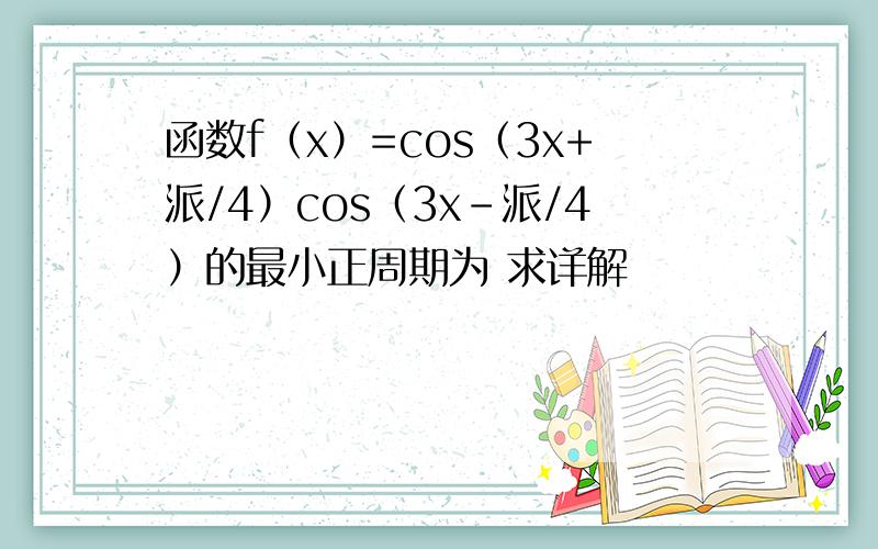 函数f（x）=cos（3x+派/4）cos（3x-派/4）的最小正周期为 求详解