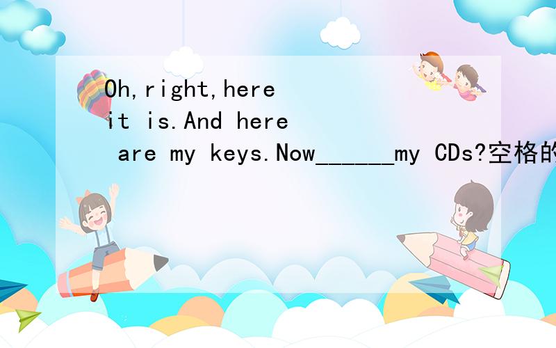 Oh,right,here it is.And here are my keys.Now______my CDs?空格的答案