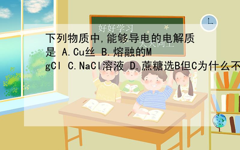 下列物质中,能够导电的电解质是 A.Cu丝 B.熔融的MgCl C.NaCl溶液 D.蔗糖选B但C为什么不行