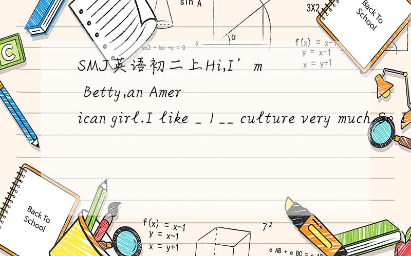 SMJ英语初二上Hi,I’m Betty,an American girl.I like _ 1__ culture very much.So I choose Chinese as my second _ 2__ at school.But last year,when I began to _ 3__ it,I had two problems:I was very weak in _ 4__;it was difficult for me to remember C