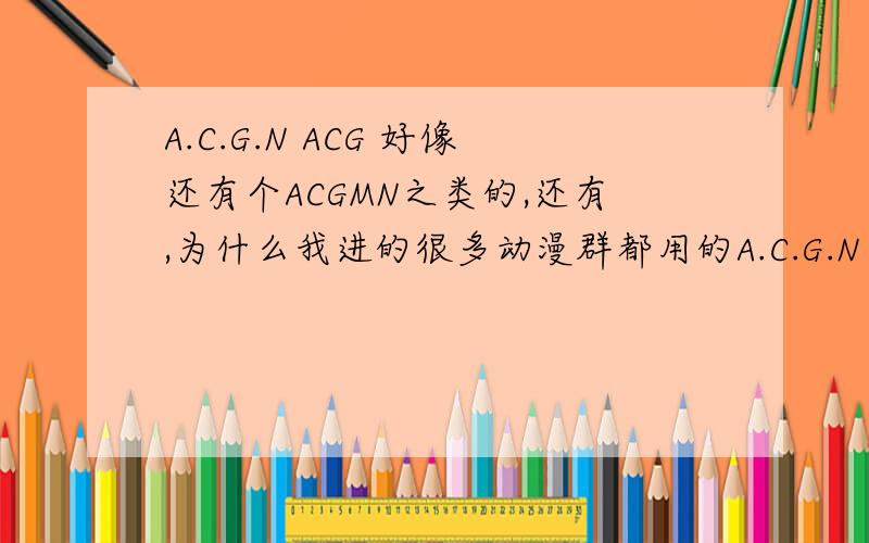 A.C.G.N ACG 好像还有个ACGMN之类的,还有,为什么我进的很多动漫群都用的A.C.G.N 的名字,不是一般的多啊?有谁知道是为什么呢?解释的越好,加的分越多.