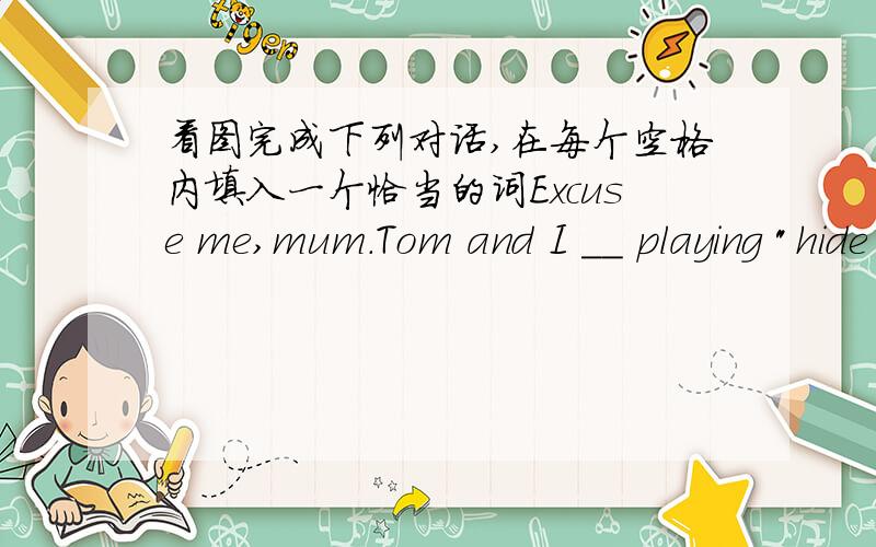 看图完成下列对话,在每个空格内填入一个恰当的词Excuse me,mum.Tom and I __ playing 