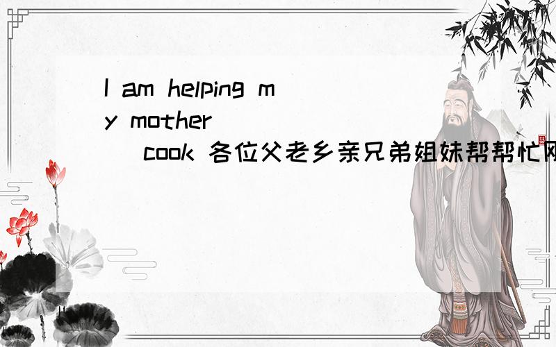I am helping my mother ______ cook 各位父老乡亲兄弟姐妹帮帮忙刚才写错了,应该是  I am helping my mother ______ （cook）（用所给词的适当形式填空）