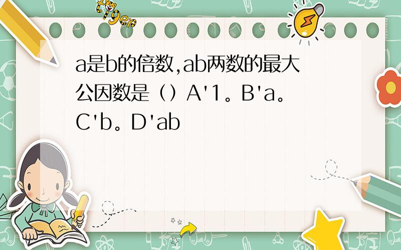 a是b的倍数,ab两数的最大公因数是（）A'1。B'a。C'b。D'ab