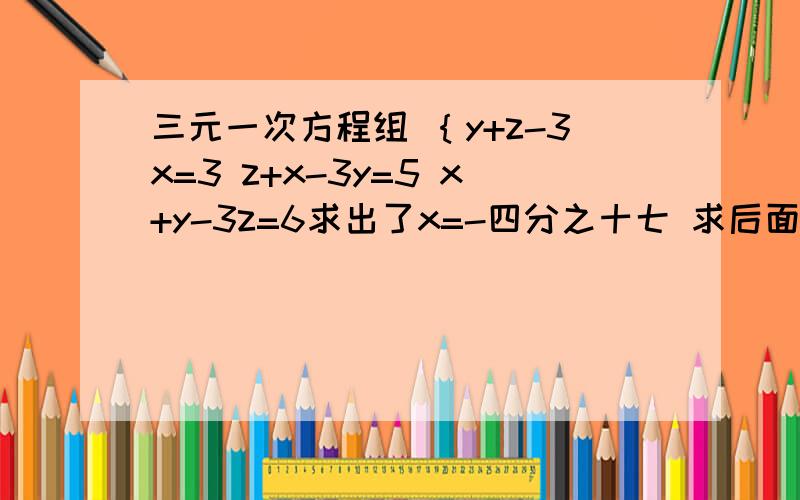 三元一次方程组 ｛y+z-3x=3 z+x-3y=5 x+y-3z=6求出了x=-四分之十七 求后面的z 、y 要求加什么写清楚