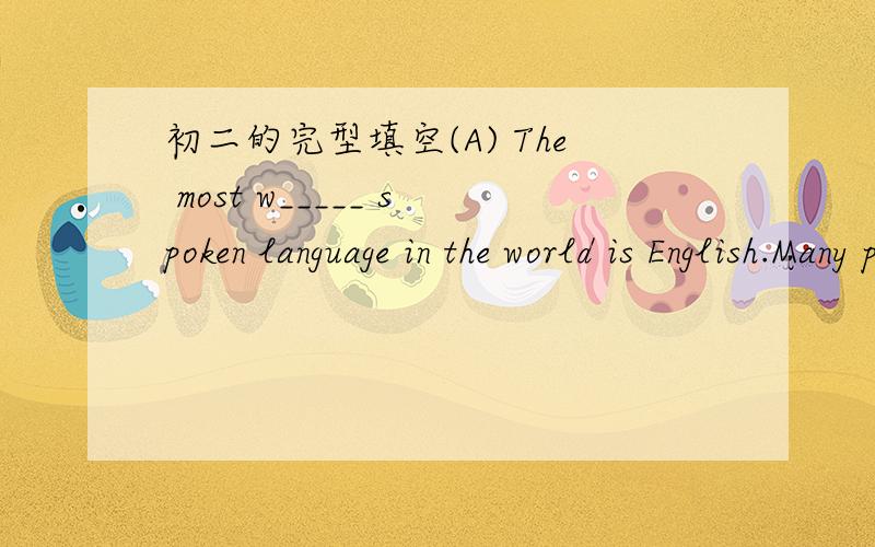 初二的完型填空(A) The most w_____ spoken language in the world is English.Many people understand and use it t____ the world.Indeed,English is a very i______ and useful language.I______ we know English,we can travel anywhere and we will have no