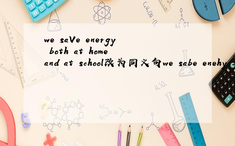 we saVe energy both at home and at school改为同义句we sabe enehy _______ _______at　home　＿＿＿＿＿＿　＿＿＿＿＿＿＿　at　school