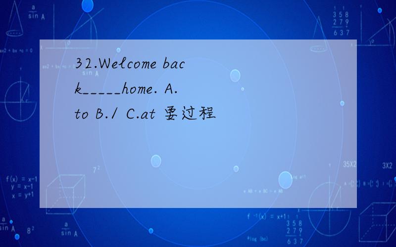 32.Welcome back_____home. A.to B./ C.at 要过程