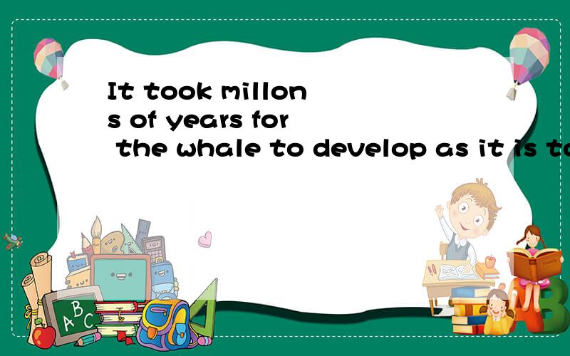 It took millons of years for the whale to develop as it is today.