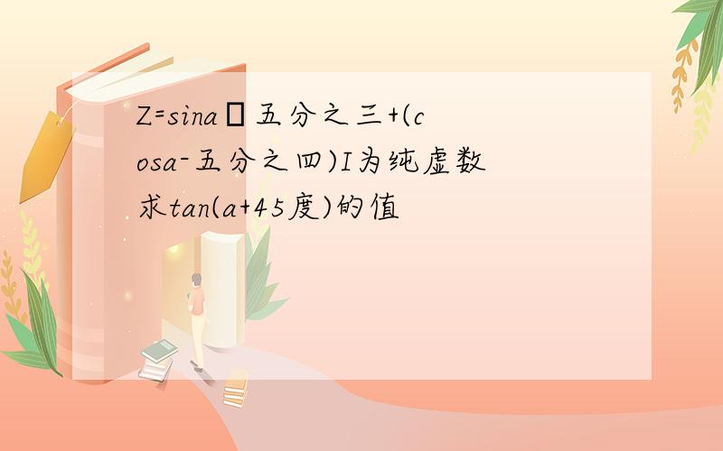Z=sina–五分之三+(cosa-五分之四)I为纯虚数求tan(a+45度)的值