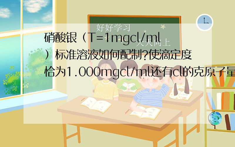 硝酸银（T=1mgcl/ml）标准溶液如何配制?使滴定度恰为1.000mgcl/ml还有cl的克原子量,克是多少请详细说明具体配制及计算方法多谢了?