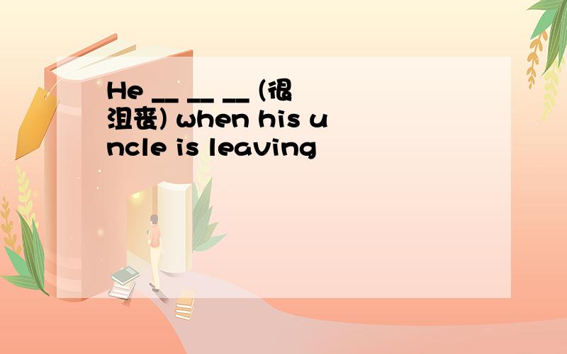 He __ __ __ (很沮丧) when his uncle is leaving