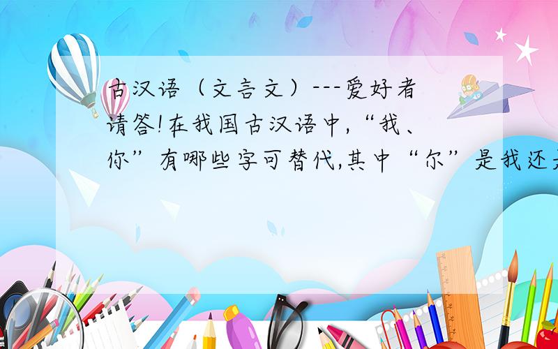 古汉语（文言文）---爱好者请答!在我国古汉语中,“我、你”有哪些字可替代,其中“尔”是我还是你?