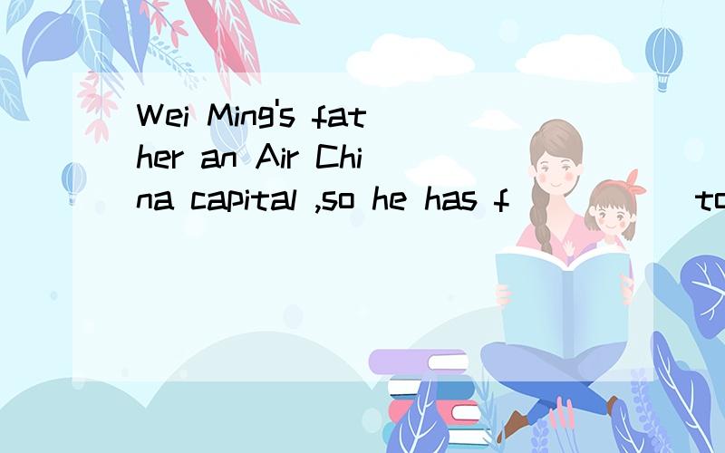 Wei Ming's father an Air China capital ,so he has f_____ to many different countries不好意思，打错了，应该是Wei Ming's father an Air China captain ,so he has f_____ to many different countries