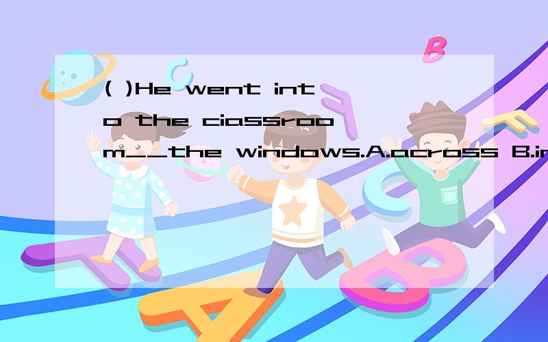 ( )He went into the ciassroom__the windows.A.across B.in C.through D.off 括号里选什么阿?