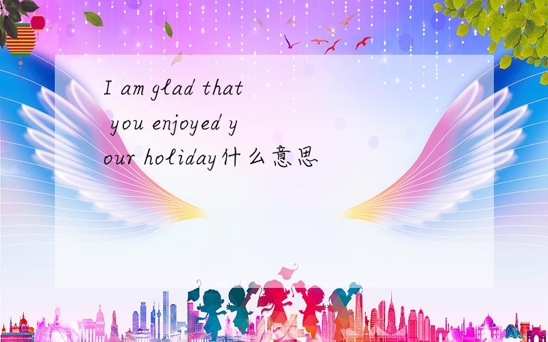 I am glad that you enjoyed your holiday什么意思